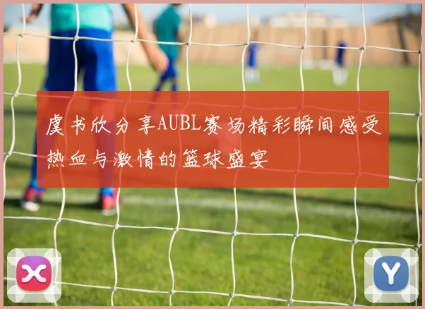 虞书欣分享AUBL赛场精彩瞬间感受热血与激情的篮球盛宴
