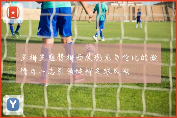 罗梅罗盛赞梅西展现无与伦比的激情与斗志引领纯粹足球风潮