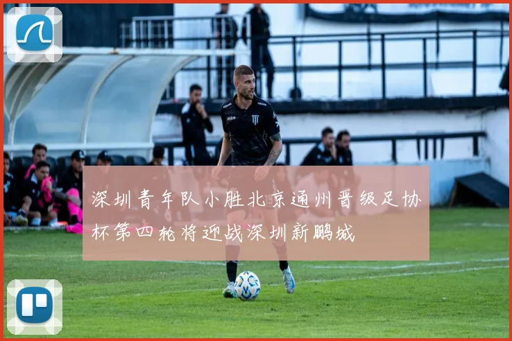 深圳青年队小胜北京通州晋级足协杯第四轮将迎战深圳新鹏城