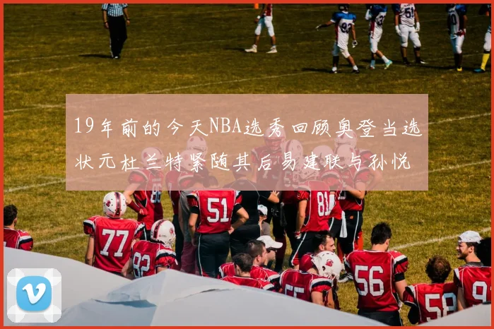 19年前的今天NBA选秀回顾奥登当选状元杜兰特紧随其后易建联与孙悦同场竞技