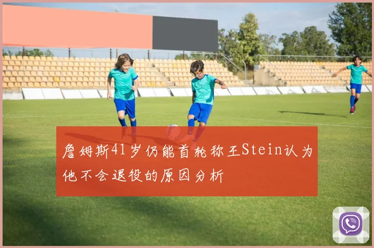詹姆斯41岁仍能首轮称王Stein认为他不会退役的原因分析