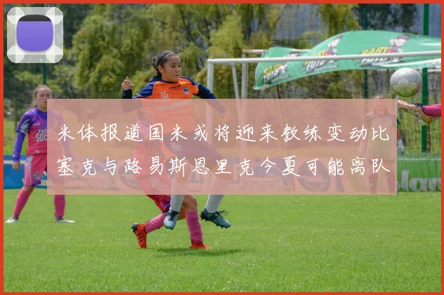 米体报道国米或将迎来教练变动比塞克与路易斯恩里克今夏可能离队