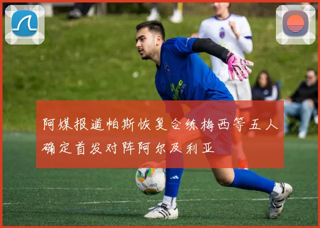 阿媒报道帕斯恢复合练梅西等五人确定首发对阵阿尔及利亚