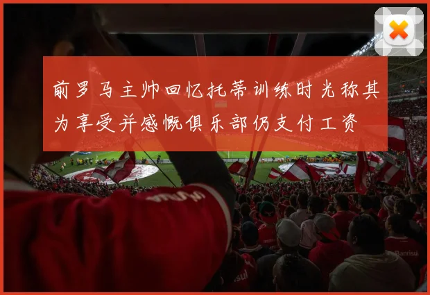 前罗马主帅回忆托蒂训练时光称其为享受并感慨俱乐部仍支付工资