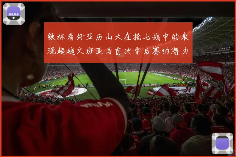 铁林看好亚历山大在抢七战中的表现超越文班亚马首次季后赛的潜力