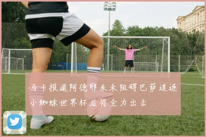 马卡报道阿德耶米未阻碍巴萨追逐小蜘蛛世界杯后将全力出击
