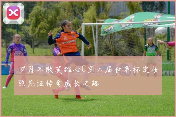 岁月不败英雄心C罗六届世界杯定妆照见证传奇成长之路