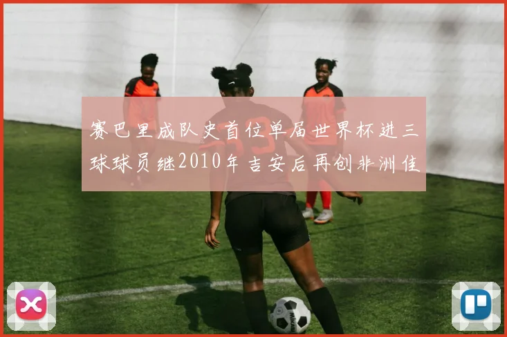 赛巴里成队史首位单届世界杯进三球球员继2010年吉安后再创非洲佳绩