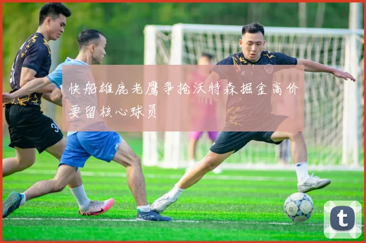 快船雄鹿老鹰争抢沃特森掘金高价要留核心球员