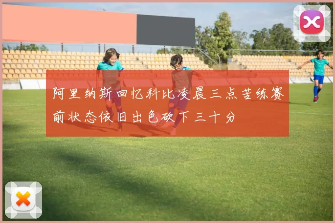 阿里纳斯回忆科比凌晨三点苦练赛前状态依旧出色砍下三十分