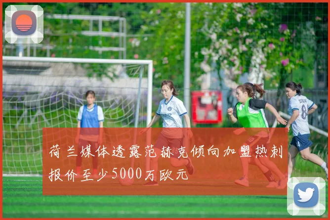 荷兰媒体透露范赫克倾向加盟热刺报价至少5000万欧元