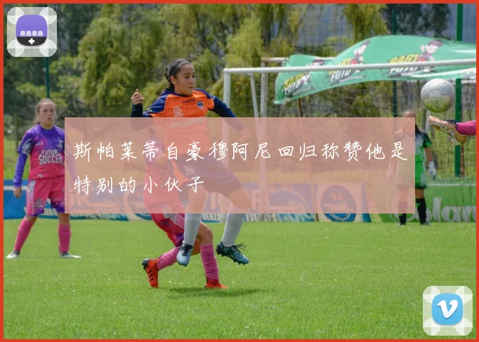 斯帕莱蒂自豪穆阿尼回归称赞他是特别的小伙子