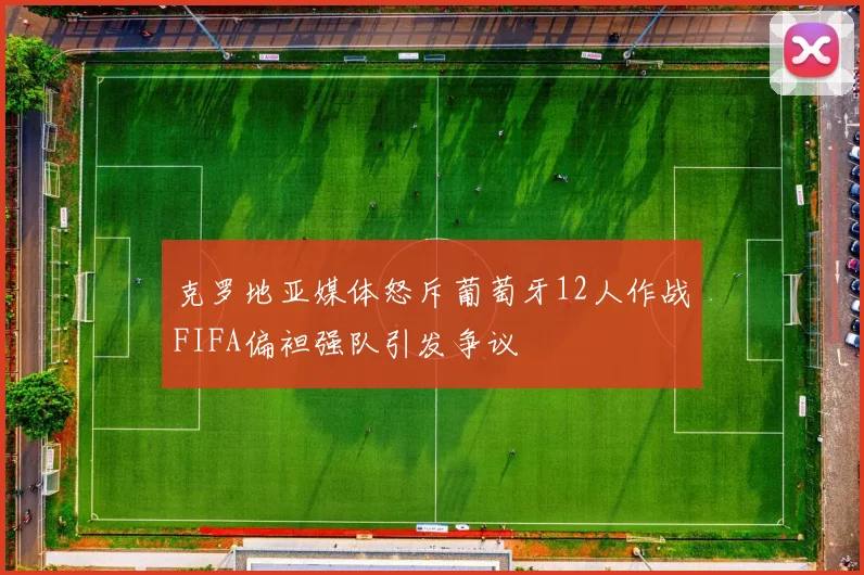 克罗地亚媒体怒斥葡萄牙12人作战FIFA偏袒强队引发争议