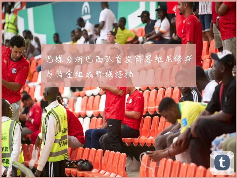 巴媒分析巴西队首发阵容维尼修斯与马金组成锋线搭档