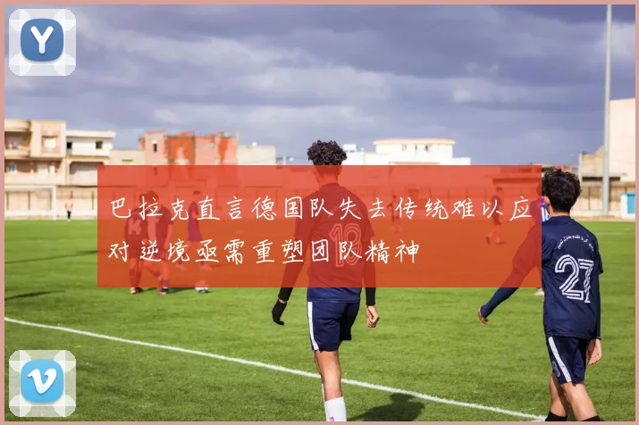 巴拉克直言德国队失去传统难以应对逆境亟需重塑团队精神
