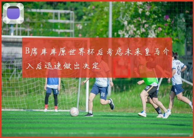 B席库库原世界杯后考虑未来皇马介入后迅速做出决定