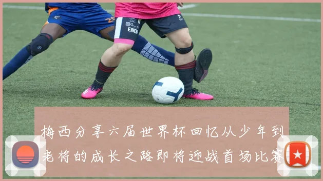 梅西分享六届世界杯回忆从少年到老将的成长之路即将迎战首场比赛
