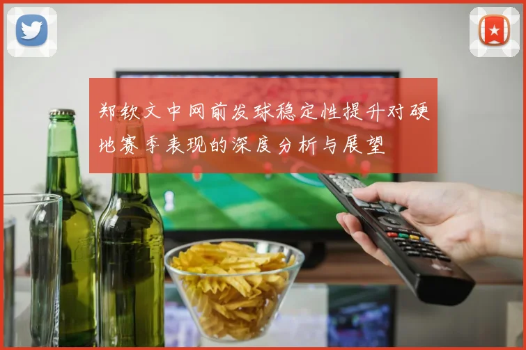 郑钦文中网前发球稳定性提升对硬地赛季表现的深度分析与展望